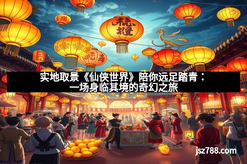实地取景《仙侠世界》陪你远足踏青：一场身临其境的奇幻之旅